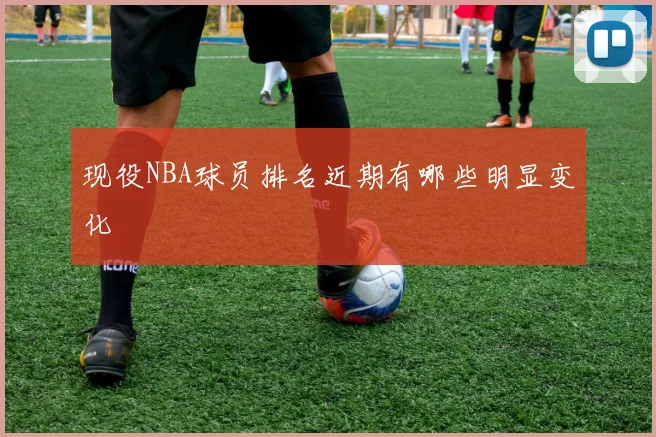 现役NBA球员排名近期有哪些明显变化