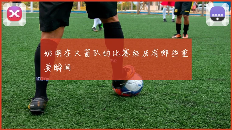 姚明在火箭队的比赛经历有哪些重要瞬间