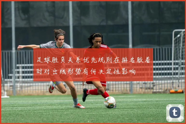 足球胜负关系优先规则在排名胶着时对出线形势有何决定性影响